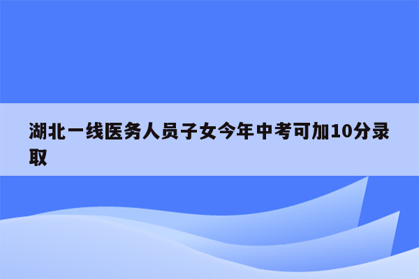 湖北一线医务人员子女今年中考可加10分录取