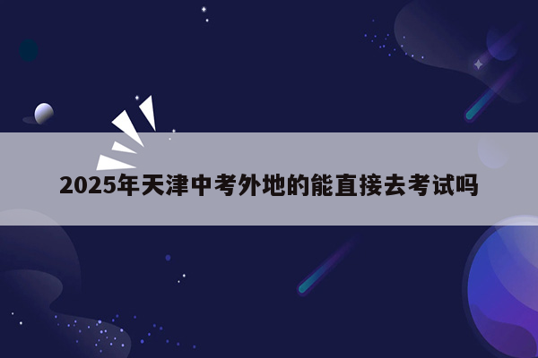 2025年天津中考外地的能直接去考试吗