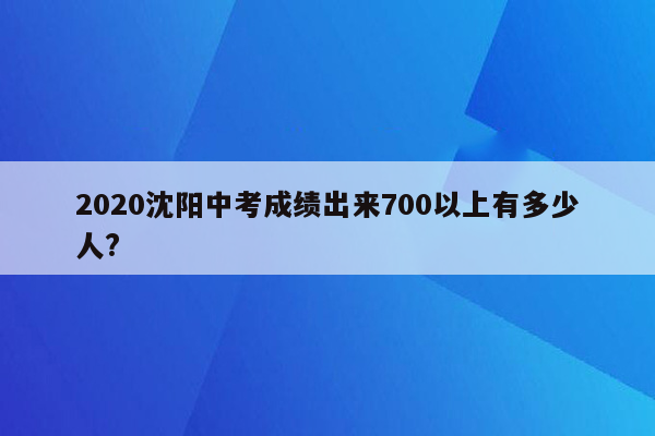 2020沈阳中考成绩出来700以上有多少人?