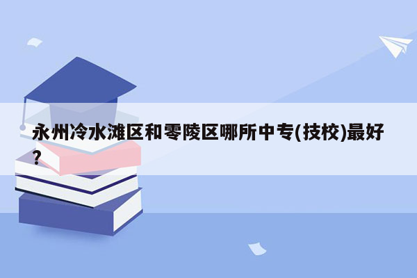 永州冷水滩区和零陵区哪所中专(技校)最好?