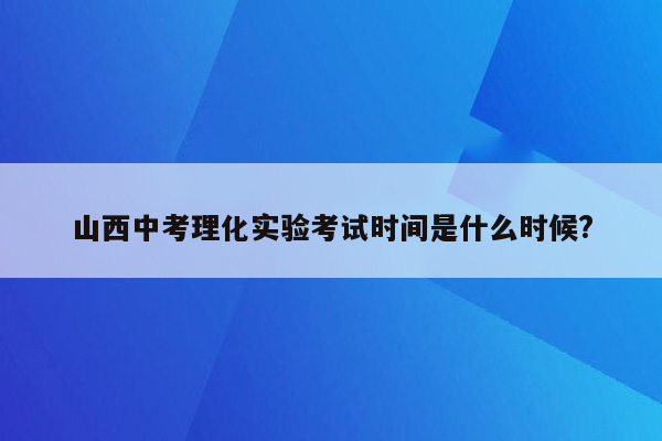 山西中考理化实验考试时间是什么时候?