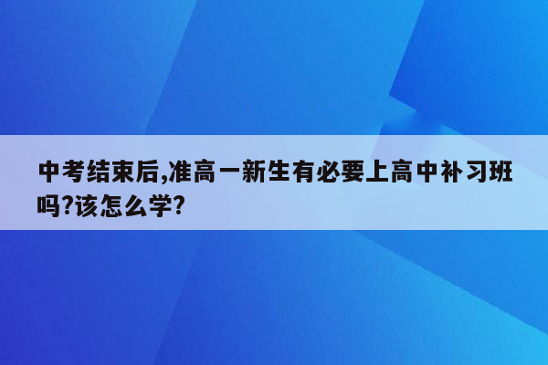 中考结束后,准高一新生有必要上高中补习班吗?该怎么学?