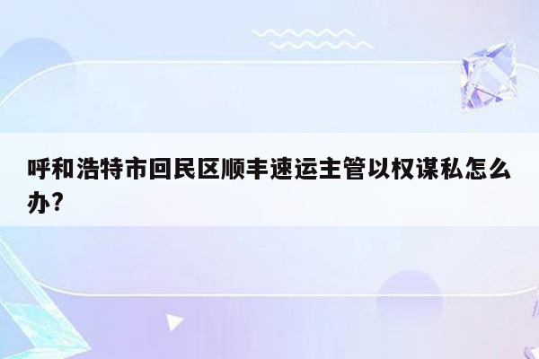 呼和浩特市回民区顺丰速运主管以权谋私怎么办?