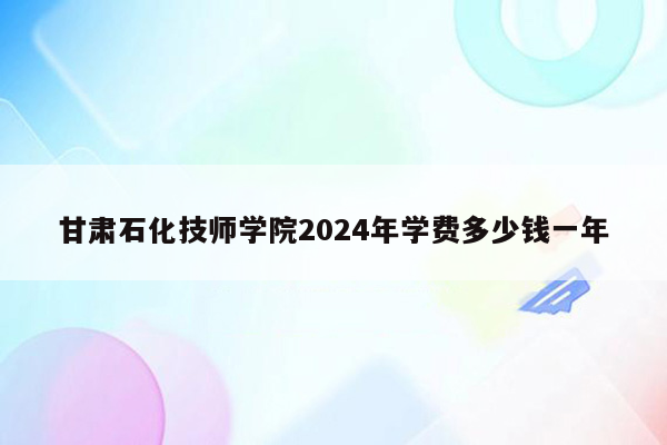 甘肃石化技师学院2024年学费多少钱一年