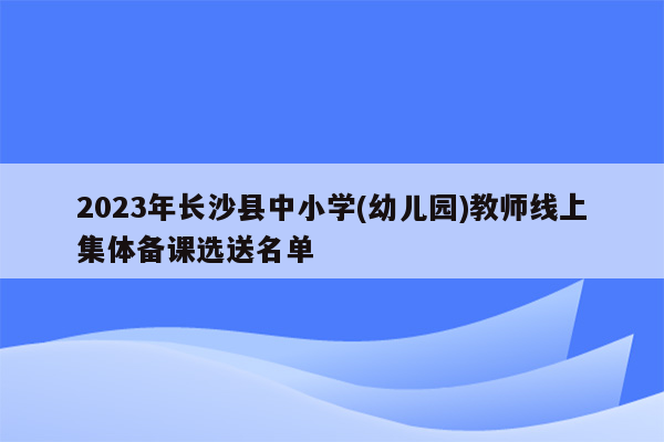 2023年长沙县中小学(幼儿园)教师线上集体备课选送名单