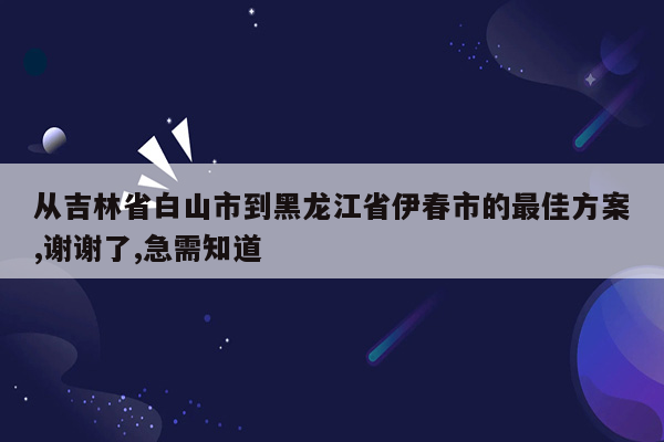 从吉林省白山市到黑龙江省伊春市的最佳方案,谢谢了,急需知道