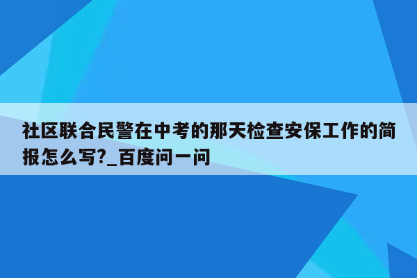社区联合民警在中考的那天检查安保工作的简报怎么写?_百度问一问