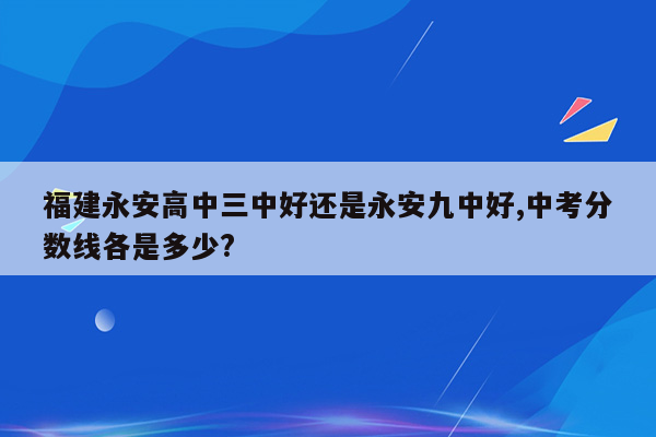 福建永安高中三中好还是永安九中好,中考分数线各是多少?
