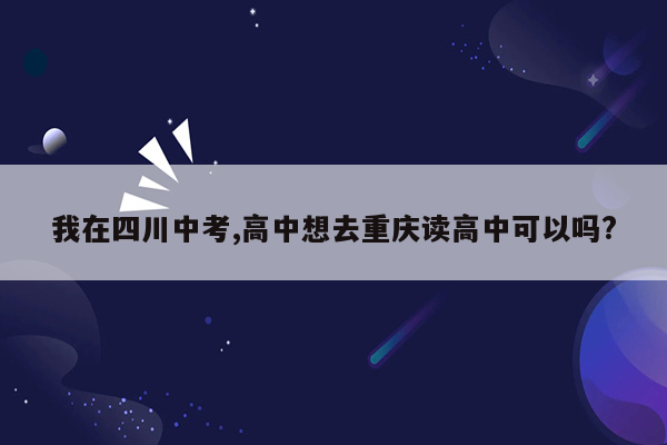 我在四川中考,高中想去重庆读高中可以吗?