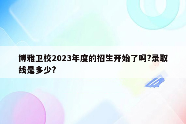 博雅卫校2023年度的招生开始了吗?录取线是多少?