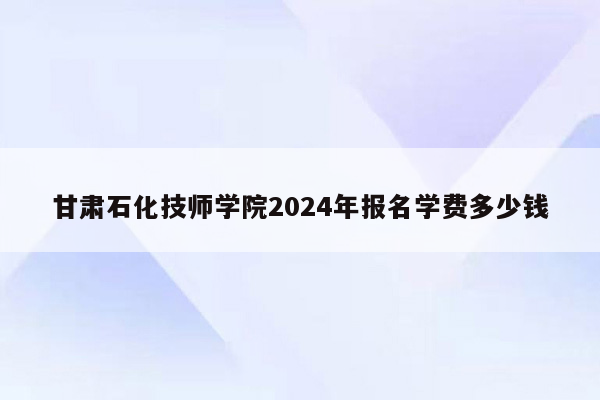 甘肃石化技师学院2024年报名学费多少钱