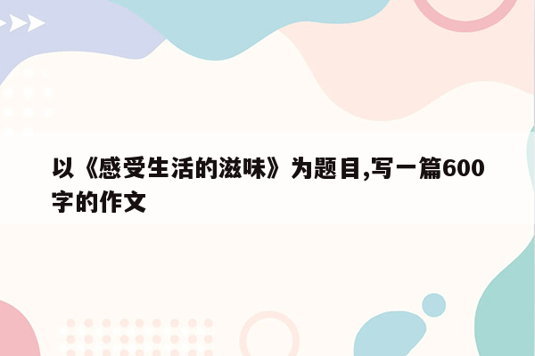 以《感受生活的滋味》为题目,写一篇600字的作文
