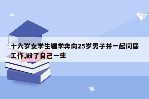 十六岁女学生辍学奔向25岁男子并一起同居工作,毁了自己一生