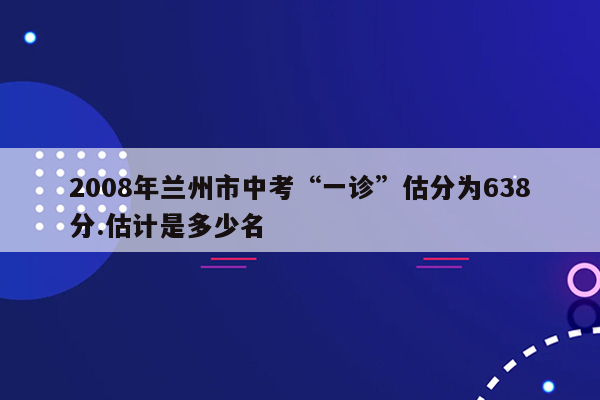 2008年兰州市中考“一诊”估分为638分.估计是多少名