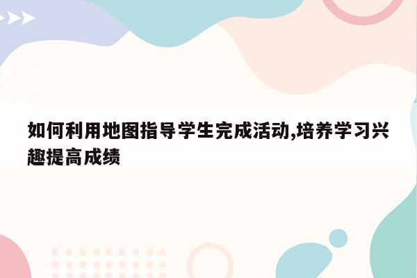 如何利用地图指导学生完成活动,培养学习兴趣提高成绩