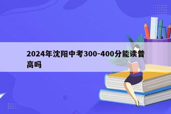 2024年沈阳中考300-400分能读普高吗