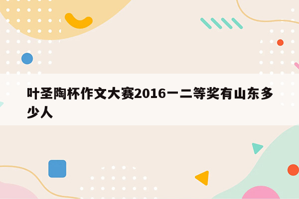 叶圣陶杯作文大赛2016一二等奖有山东多少人