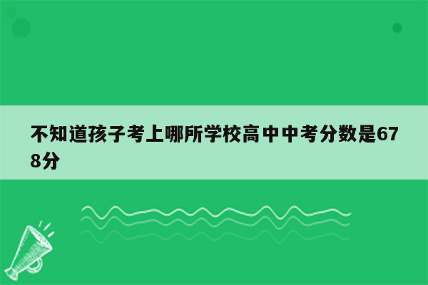 不知道孩子考上哪所学校高中中考分数是678分