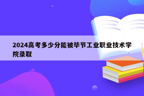 2024高考多少分能被毕节工业职业技术学院录取