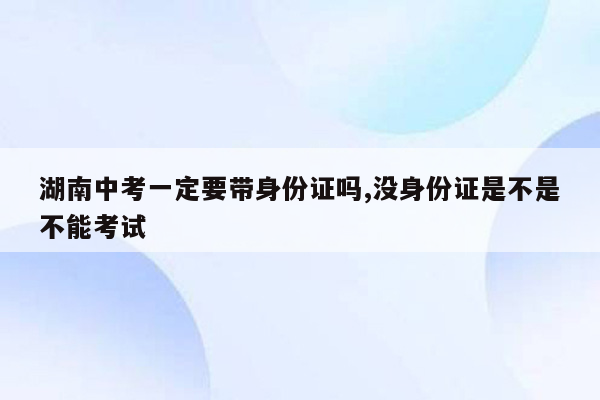 湖南中考一定要带身份证吗,没身份证是不是不能考试