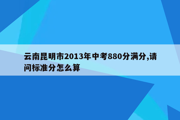云南昆明市2013年中考880分满分,请问标准分怎么算