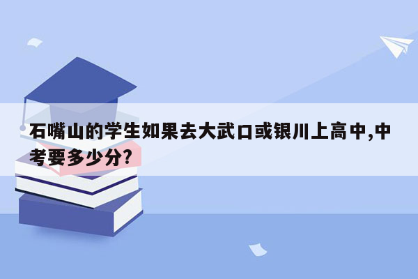 石嘴山的学生如果去大武口或银川上高中,中考要多少分?