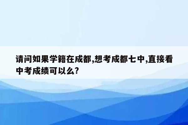 请问如果学籍在成都,想考成都七中,直接看中考成绩可以么?