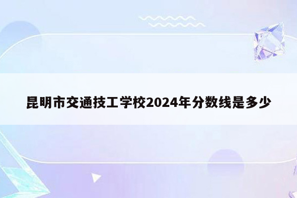昆明市交通技工学校2024年分数线是多少