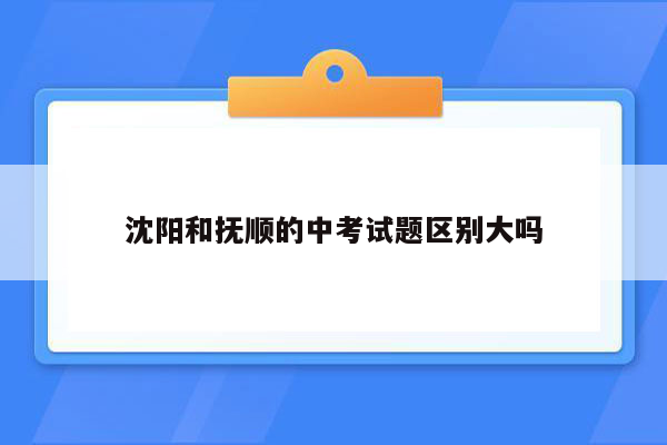 沈阳和抚顺的中考试题区别大吗