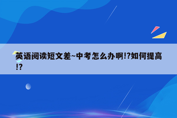 英语阅读短文差~中考怎么办啊!?如何提高!?