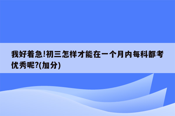 我好着急!初三怎样才能在一个月内每科都考优秀呢?(加分)