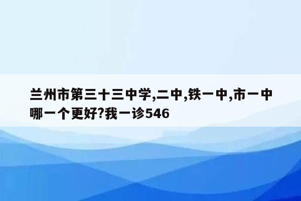 兰州市第三十三中学,二中,铁一中,市一中哪一个更好?我一诊546