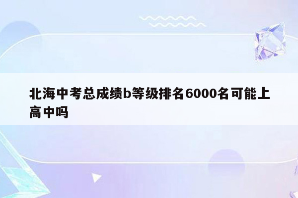 北海中考总成绩b等级排名6000名可能上高中吗