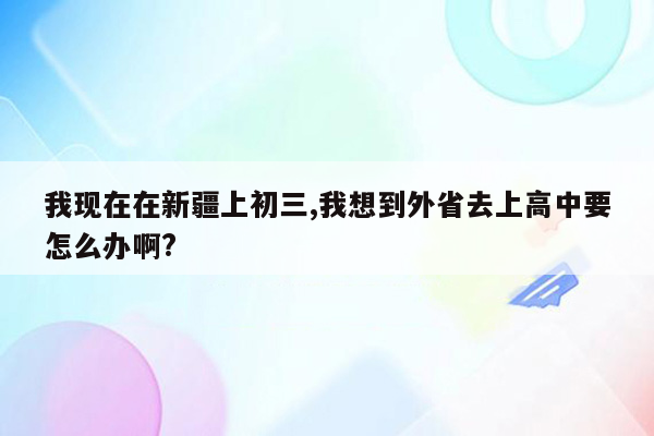 我现在在新疆上初三,我想到外省去上高中要怎么办啊?