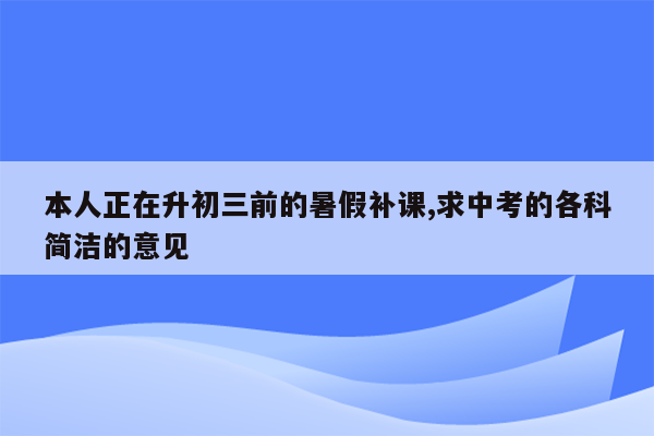 本人正在升初三前的暑假补课,求中考的各科简洁的意见
