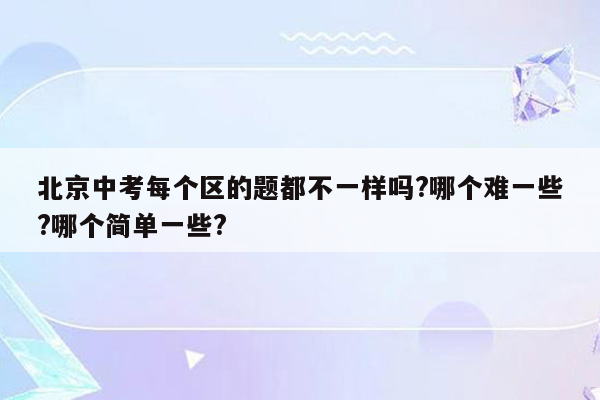 北京中考每个区的题都不一样吗?哪个难一些?哪个简单一些?