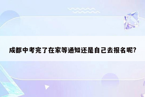 成都中考完了在家等通知还是自己去报名呢?
