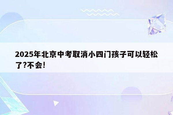 2025年北京中考取消小四门孩子可以轻松了?不会!