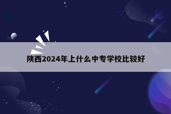陕西2024年上什么中专学校比较好