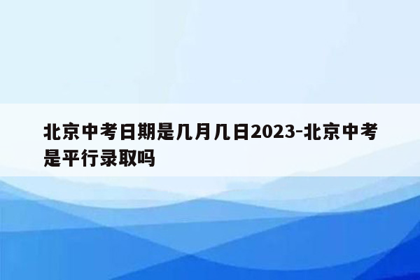 北京中考日期是几月几日2023-北京中考是平行录取吗