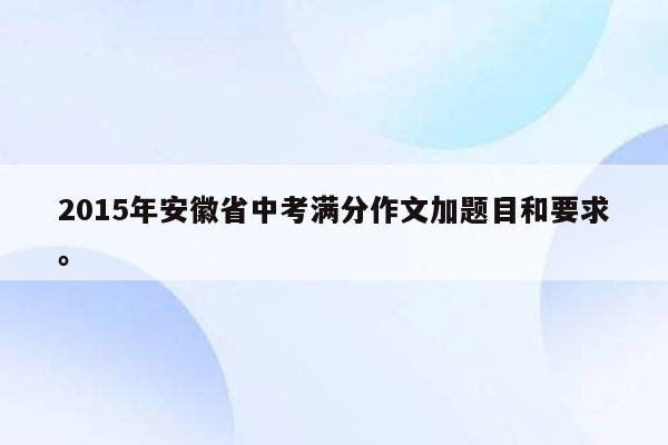 2015年安徽省中考满分作文加题目和要求。