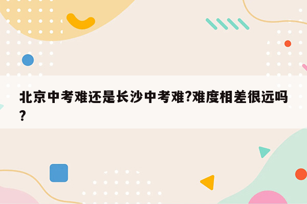 北京中考难还是长沙中考难?难度相差很远吗?