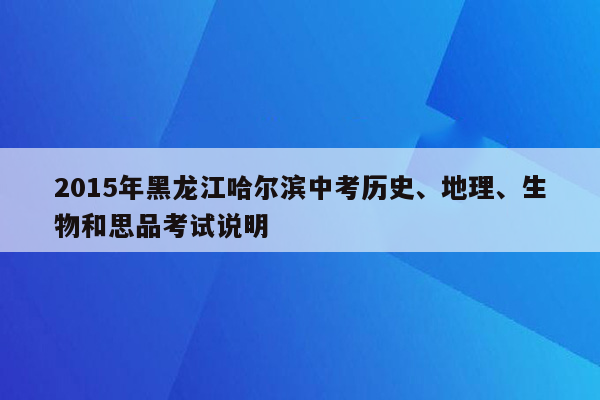 2015年黑龙江哈尔滨中考历史、地理、生物和思品考试说明