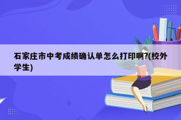 石家庄市中考成绩确认单怎么打印啊?(校外学生)