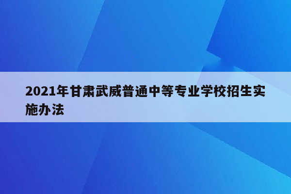 2021年甘肃武威普通中等专业学校招生实施办法