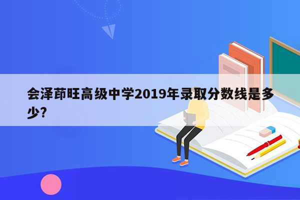 会泽茚旺高级中学2019年录取分数线是多少?