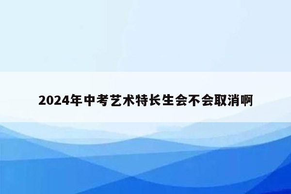 2024年中考艺术特长生会不会取消啊