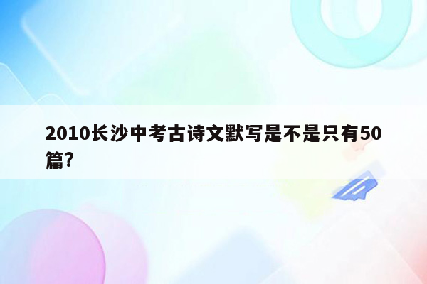 2010长沙中考古诗文默写是不是只有50篇?
