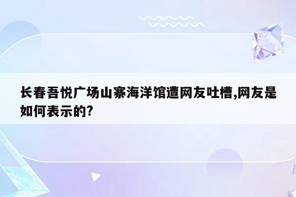 长春吾悦广场山寨海洋馆遭网友吐槽,网友是如何表示的?