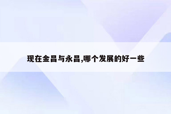 现在金昌与永昌,哪个发展的好一些